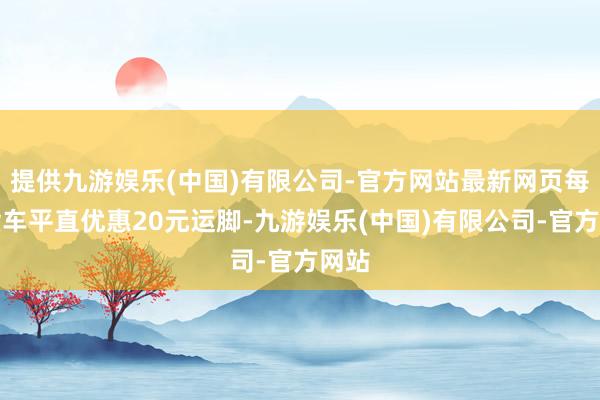 提供九游娱乐(中国)有限公司-官方网站最新网页每辆货车平直优惠20元运脚-九游娱乐(中国)有限公司-官方网站