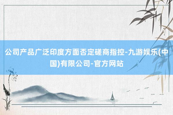 公司产品广泛印度方面否定磋商指控-九游娱乐(中国)有限公司-官方网站