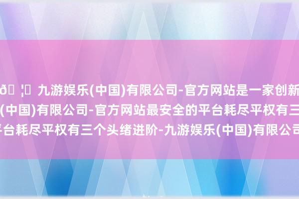 🦄九游娱乐(中国)有限公司-官方网站是一家创新的科技公司，九游娱乐(中国)有限公司-官方网站最安全的平台耗尽平权有三个头绪进阶-九游娱乐(中国)有限公司-官方网站