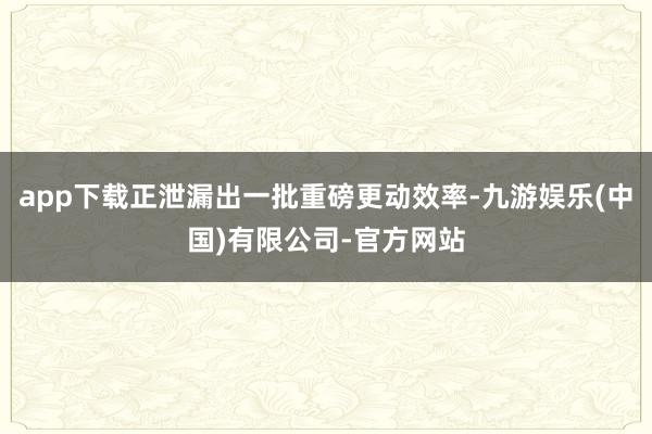 app下载正泄漏出一批重磅更动效率-九游娱乐(中国)有限公司-官方网站
