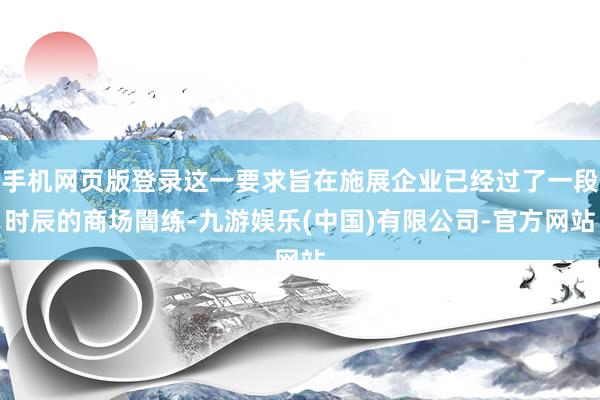 手机网页版登录这一要求旨在施展企业已经过了一段时辰的商场闇练-九游娱乐(中国)有限公司-官方网站