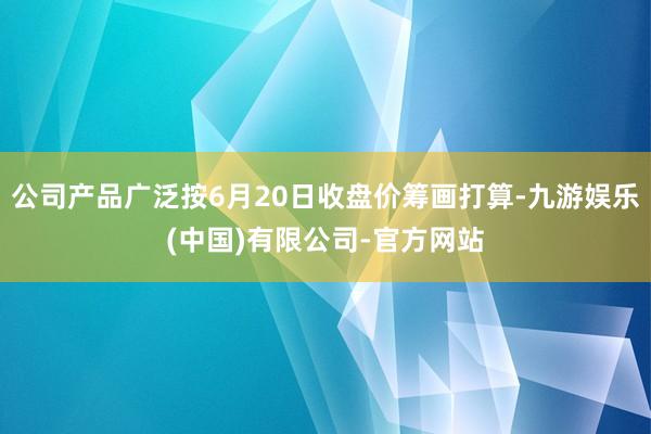 公司产品广泛按6月20日收盘价筹画打算-九游娱乐(中国)有限公司-官方网站