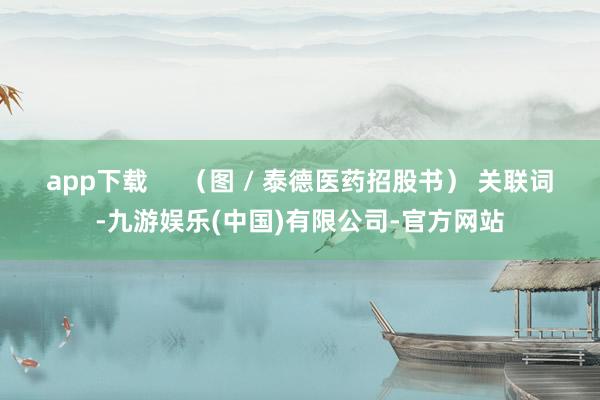 app下载     （图 / 泰德医药招股书） 关联词-九游娱乐(中国)有限公司-官方网站