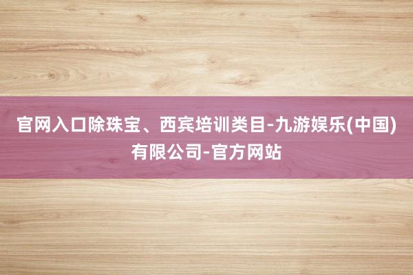 官网入口除珠宝、西宾培训类目-九游娱乐(中国)有限公司-官方网站