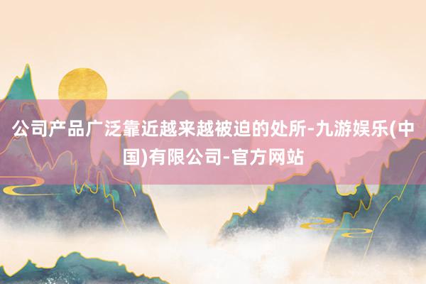 公司产品广泛靠近越来越被迫的处所-九游娱乐(中国)有限公司-官方网站