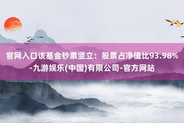 官网入口该基金钞票竖立：股票占净值比93.98%-九游娱乐(中国)有限公司-官方网站