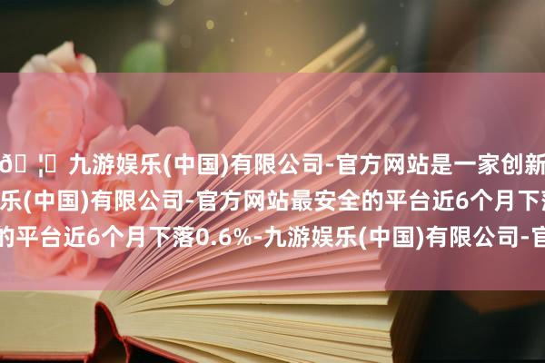 🦄九游娱乐(中国)有限公司-官方网站是一家创新的科技公司，九游娱乐(中国)有限公司-官方网站最安全的平台近6个月下落0.6%-九游娱乐(中国)有限公司-官方网站