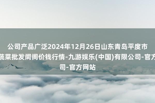 公司产品广泛2024年12月26日山东青岛平度市南村蔬菜批发阛阓价钱行情-九游娱乐(中国)有限公司-官方网站