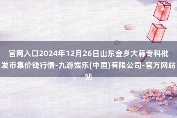 官网入口2024年12月26日山东金乡大蒜专科批发市集价钱行情-九游娱乐(中国)有限公司-官方网站