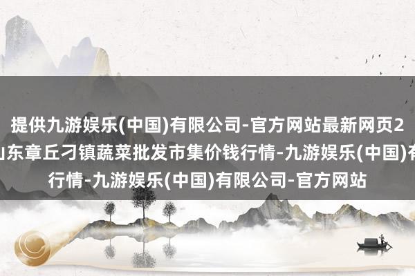提供九游娱乐(中国)有限公司-官方网站最新网页2024年12月26日山东章丘刁镇蔬菜批发市集价钱行情-九游娱乐(中国)有限公司-官方网站