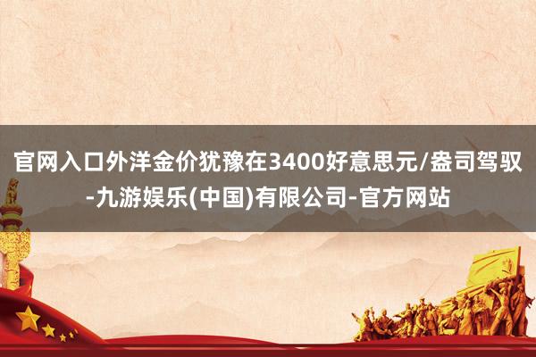 官网入口外洋金价犹豫在3400好意思元/盎司驾驭-九游娱乐(中国)有限公司-官方网站