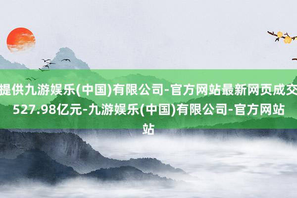 提供九游娱乐(中国)有限公司-官方网站最新网页成交527.98亿元-九游娱乐(中国)有限公司-官方网站