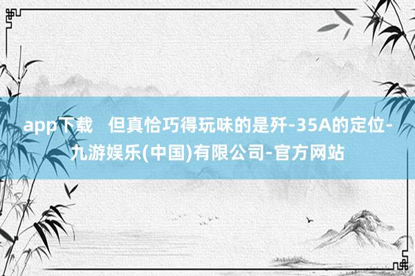 app下载 但真恰巧得玩味的是歼-35A的定位-九游娱乐(中国)有限公司-官方网站