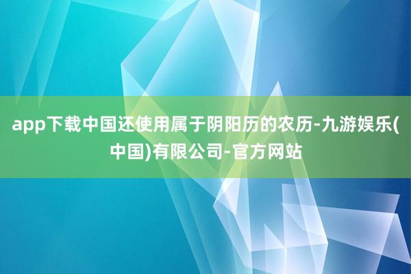 app下载中国还使用属于阴阳历的农历-九游娱乐(中国)有限公司-官方网站