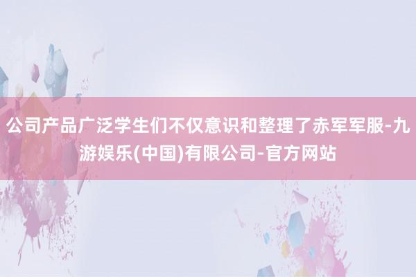 公司产品广泛学生们不仅意识和整理了赤军军服-九游娱乐(中国)有限公司-官方网站