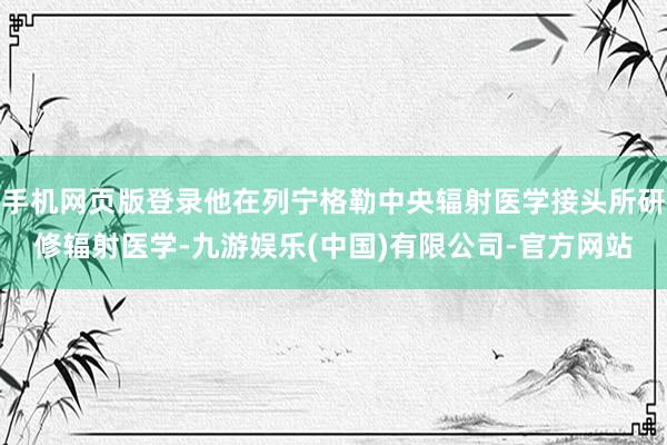 手机网页版登录他在列宁格勒中央辐射医学接头所研修辐射医学-九游娱乐(中国)有限公司-官方网站