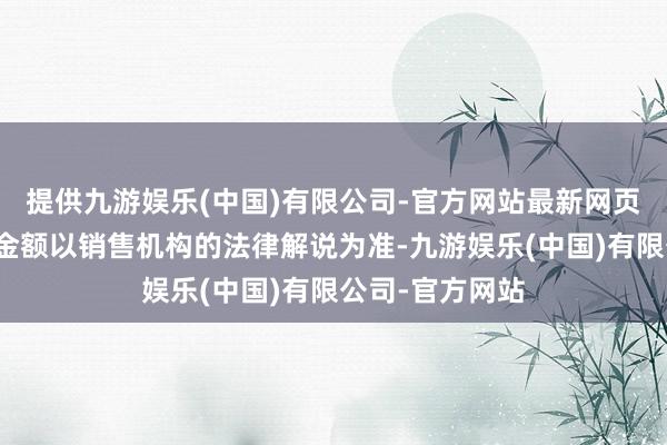 提供九游娱乐(中国)有限公司-官方网站最新网页具体最低扣款金额以销售机构的法律解说为准-九游娱乐(中国)有限公司-官方网站