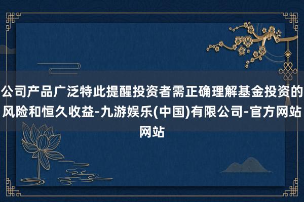 公司产品广泛特此提醒投资者需正确理解基金投资的风险和恒久收益-九游娱乐(中国)有限公司-官方网站