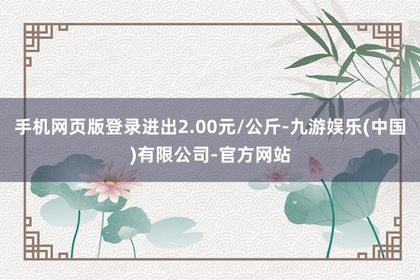 手机网页版登录进出2.00元/公斤-九游娱乐(中国)有限公司-官方网站