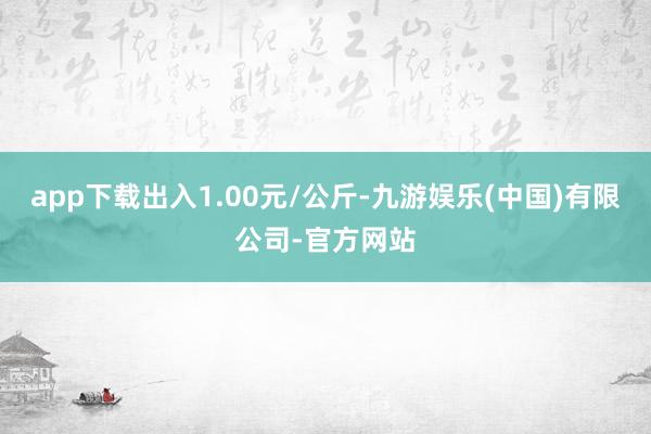 app下载出入1.00元/公斤-九游娱乐(中国)有限公司-官方网站