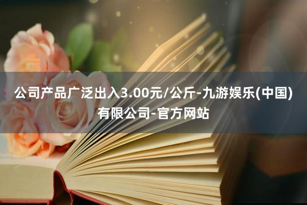 公司产品广泛出入3.00元/公斤-九游娱乐(中国)有限公司-官方网站
