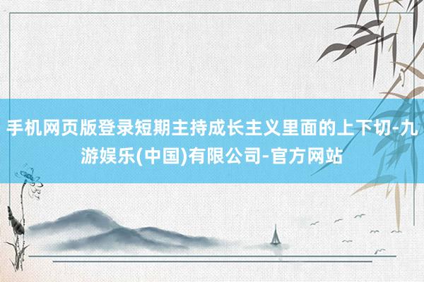 手机网页版登录短期主持成长主义里面的上下切-九游娱乐(中国)有限公司-官方网站