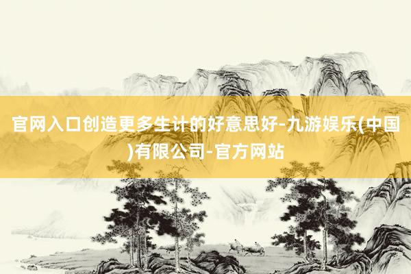 官网入口创造更多生计的好意思好-九游娱乐(中国)有限公司-官方网站