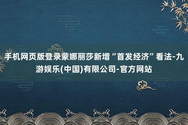 手机网页版登录蒙娜丽莎新增“首发经济”看法-九游娱乐(中国)有限公司-官方网站