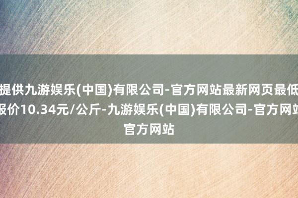 提供九游娱乐(中国)有限公司-官方网站最新网页最低报价10.34元/公斤-九游娱乐(中国)有限公司-官方网站