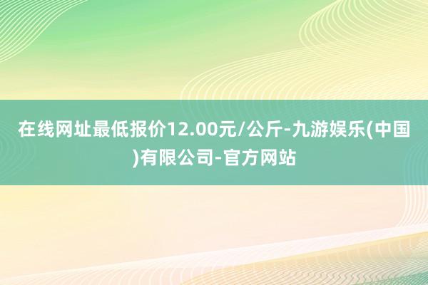 在线网址最低报价12.00元/公斤-九游娱乐(中国)有限公司-官方网站