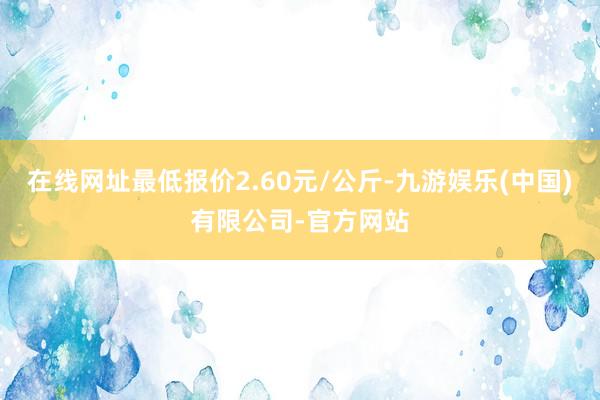 在线网址最低报价2.60元/公斤-九游娱乐(中国)有限公司-官方网站