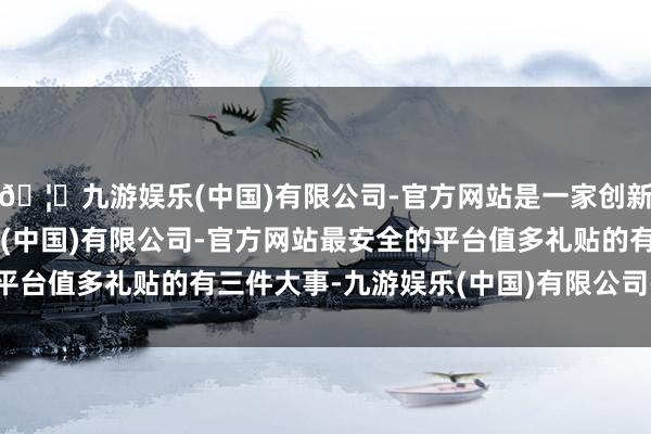 🦄九游娱乐(中国)有限公司-官方网站是一家创新的科技公司，九游娱乐(中国)有限公司-官方网站最安全的平台值多礼贴的有三件大事-九游娱乐(中国)有限公司-官方网站