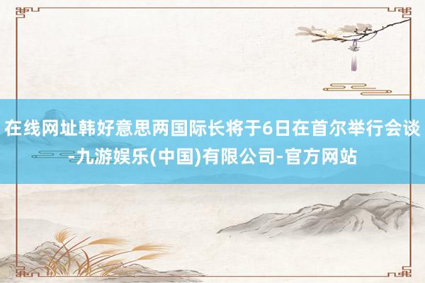 在线网址韩好意思两国际长将于6日在首尔举行会谈-九游娱乐(中国)有限公司-官方网站