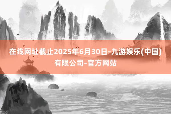 在线网址截止2025年6月30日-九游娱乐(中国)有限公司-官方网站