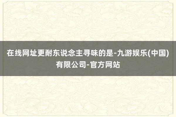 在线网址更耐东说念主寻味的是-九游娱乐(中国)有限公司-官方网站