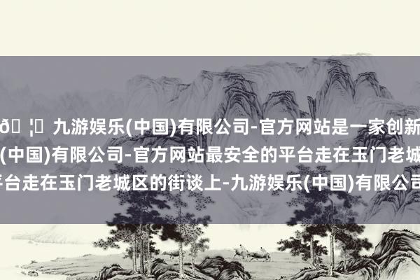 🦄九游娱乐(中国)有限公司-官方网站是一家创新的科技公司，九游娱乐(中国)有限公司-官方网站最安全的平台走在玉门老城区的街谈上-九游娱乐(中国)有限公司-官方网站