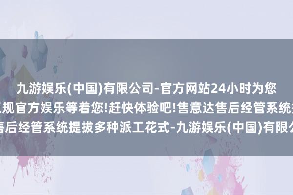 九游娱乐(中国)有限公司-官方网站24小时为您服务!更多精彩活动在正规官方娱乐等着您!赶快体验吧!售意达售后经管系统提拔多种派工花式-九游娱乐(中国)有限公司-官方网站