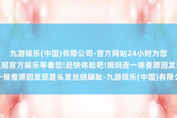 九游娱乐(中国)有限公司-官方网站24小时为您服务!更多精彩活动在正规官方娱乐等着您!赶快体验吧!姆妈逐一排查原因发现是头发丝绕脚趾-九游娱乐(中国)有限公司-官方网站