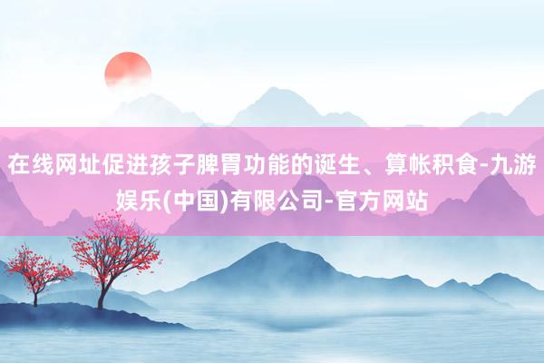 在线网址促进孩子脾胃功能的诞生、算帐积食-九游娱乐(中国)有限公司-官方网站