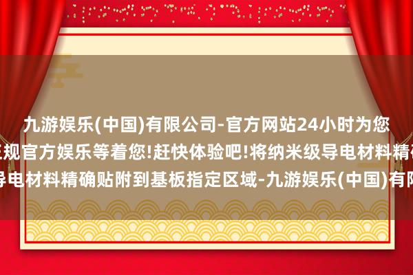 九游娱乐(中国)有限公司-官方网站24小时为您服务!更多精彩活动在正规官方娱乐等着您!赶快体验吧!将纳米级导电材料精确贴附到基板指定区域-九游娱乐(中国)有限公司-官方网站