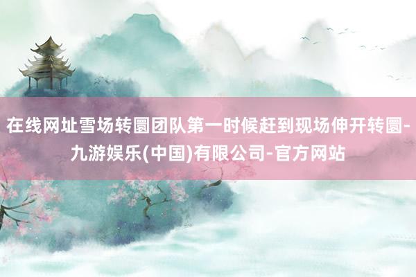 在线网址雪场转圜团队第一时候赶到现场伸开转圜-九游娱乐(中国)有限公司-官方网站