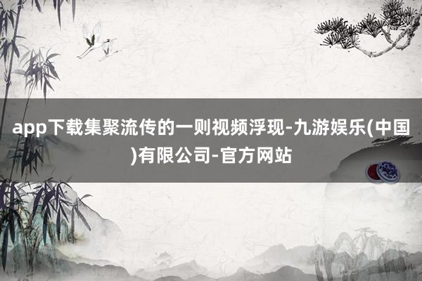 app下载集聚流传的一则视频浮现-九游娱乐(中国)有限公司-官方网站