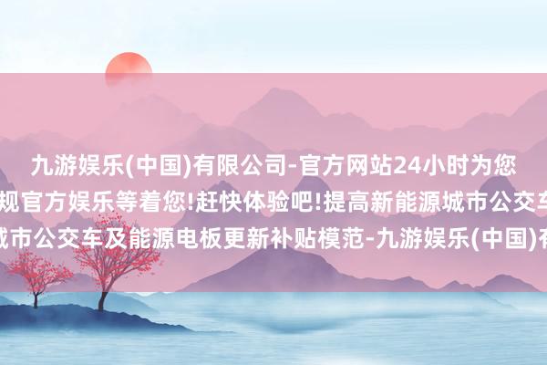 九游娱乐(中国)有限公司-官方网站24小时为您服务!更多精彩活动在正规官方娱乐等着您!赶快体验吧!提高新能源城市公交车及能源电板更新补贴模范-九游娱乐(中国)有限公司-官方网站