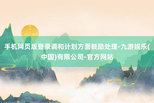 手机网页版登录调和计划方面鼓励处理-九游娱乐(中国)有限公司-官方网站