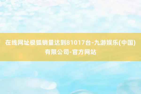在线网址极狐销量达到81017台-九游娱乐(中国)有限公司-官方网站