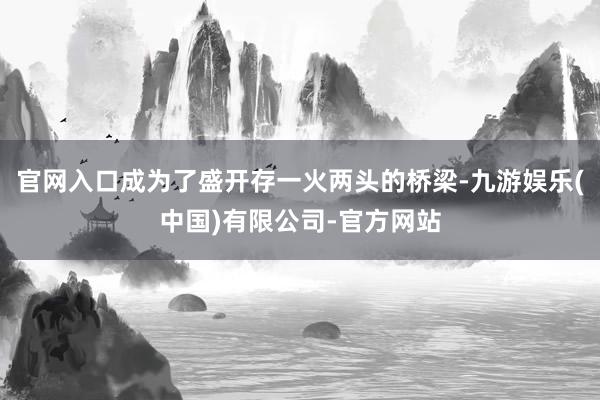官网入口成为了盛开存一火两头的桥梁-九游娱乐(中国)有限公司-官方网站
