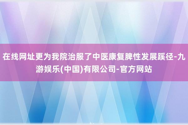 在线网址更为我院治服了中医康复脾性发展蹊径-九游娱乐(中国)有限公司-官方网站