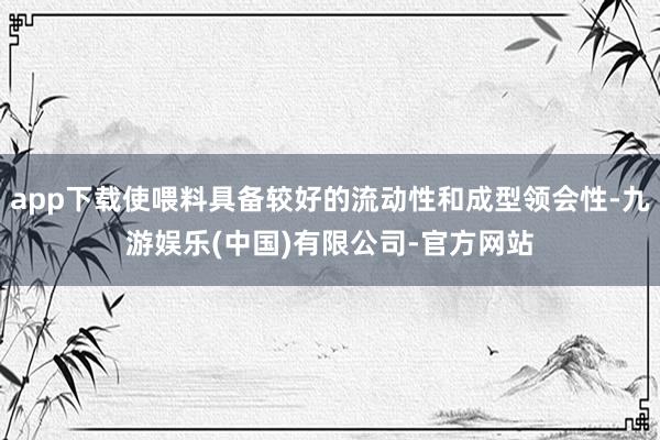 app下载使喂料具备较好的流动性和成型领会性-九游娱乐(中国)有限公司-官方网站