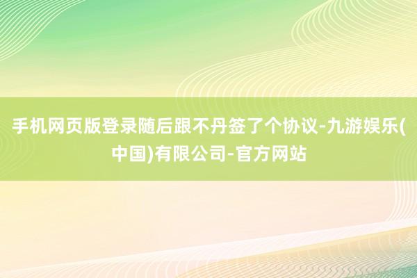 手机网页版登录随后跟不丹签了个协议-九游娱乐(中国)有限公司-官方网站