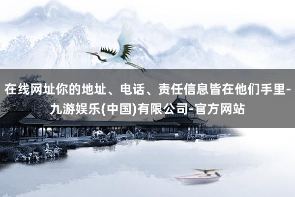 在线网址你的地址、电话、责任信息皆在他们手里-九游娱乐(中国)有限公司-官方网站